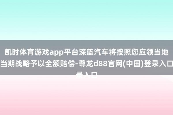 凯时体育游戏app平台深蓝汽车将按照您应领当地当期战略予以全额赔偿-尊龙d88官网(中国)登录入口