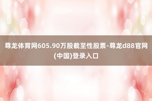 尊龙体育网605.90万股截至性股票-尊龙d88官网(中国)登录入口