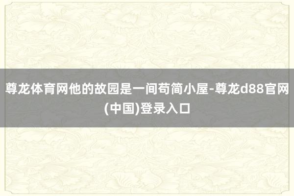 尊龙体育网他的故园是一间苟简小屋-尊龙d88官网(中国)登录入口