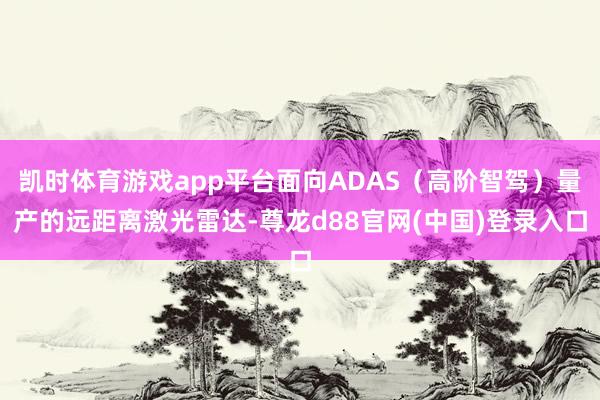 凯时体育游戏app平台面向ADAS（高阶智驾）量产的远距离激光雷达-尊龙d88官网(中国)登录入口