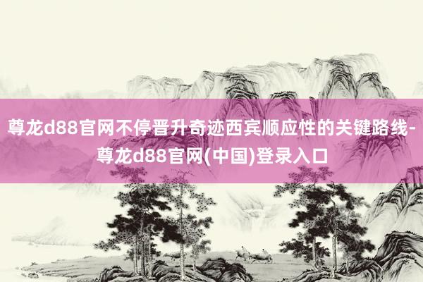 尊龙d88官网不停晋升奇迹西宾顺应性的关键路线-尊龙d88官网(中国)登录入口
