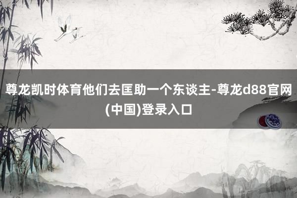 尊龙凯时体育他们去匡助一个东谈主-尊龙d88官网(中国)登录入口