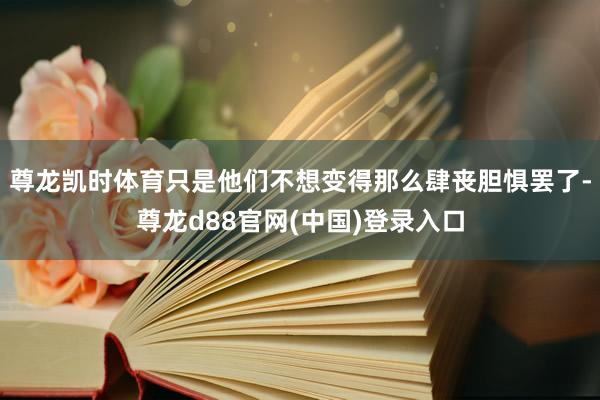 尊龙凯时体育只是他们不想变得那么肆丧胆惧罢了-尊龙d88官网(中国)登录入口