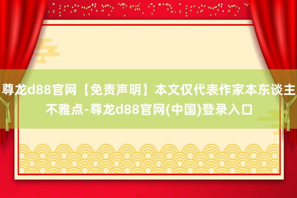 尊龙d88官网【免责声明】本文仅代表作家本东谈主不雅点-尊龙d88官网(中国)登录入口