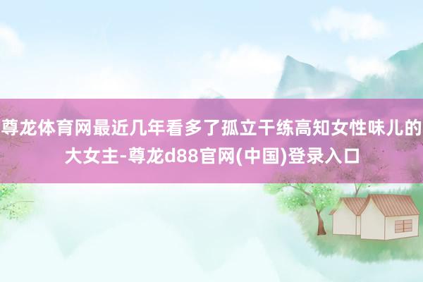 尊龙体育网最近几年看多了孤立干练高知女性味儿的大女主-尊龙d88官网(中国)登录入口