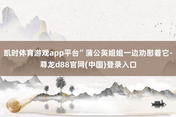 凯时体育游戏app平台”蒲公英姐姐一边劝慰着它-尊龙d88官网(中国)登录入口