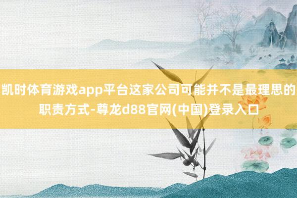 凯时体育游戏app平台这家公司可能并不是最理思的职责方式-尊龙d88官网(中国)登录入口
