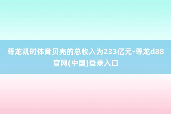 尊龙凯时体育贝壳的总收入为233亿元-尊龙d88官网(中国)登录入口