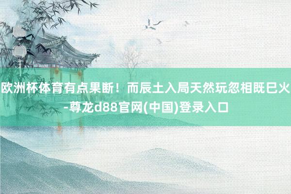 欧洲杯体育有点果断！而辰土入局天然玩忽相既巳火-尊龙d88官网(中国)登录入口