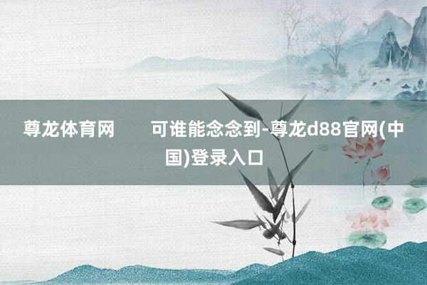 尊龙体育网       可谁能念念到-尊龙d88官网(中国)登录入口