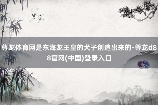 尊龙体育网是东海龙王皇的犬子创造出来的-尊龙d88官网(中国)登录入口