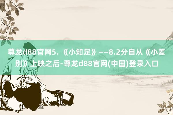 尊龙d88官网5. 《小知足》——8.2分自从《小差别》上映之后-尊龙d88官网(中国)登录入口