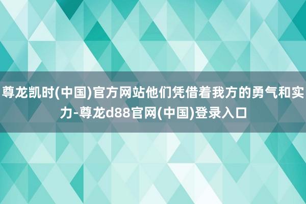 尊龙凯时(中国)官方网站他们凭借着我方的勇气和实力-尊龙d88官网(中国)登录入口