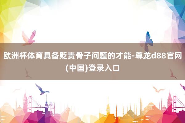 欧洲杯体育具备贬责骨子问题的才能-尊龙d88官网(中国)登录入口