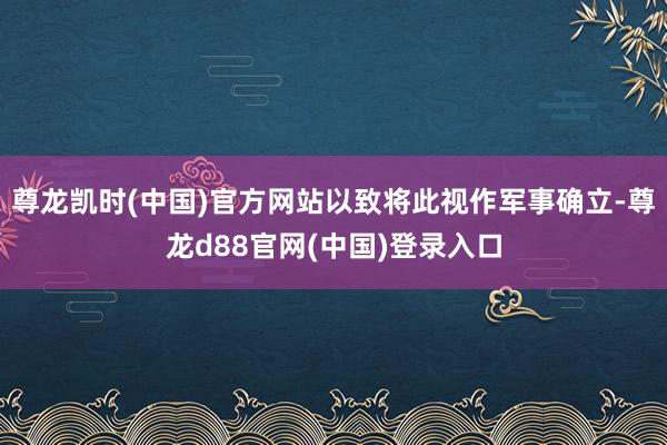 尊龙凯时(中国)官方网站以致将此视作军事确立-尊龙d88官网(中国)登录入口