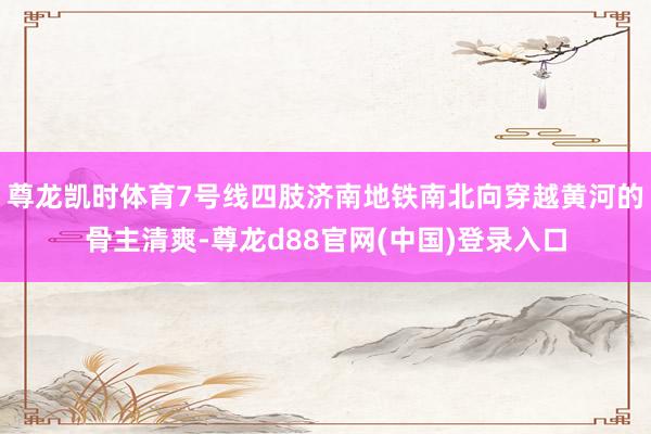 尊龙凯时体育7号线四肢济南地铁南北向穿越黄河的骨主清爽-尊龙d88官网(中国)登录入口