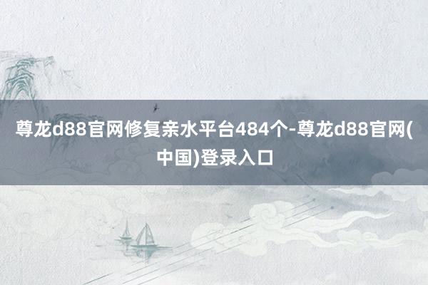 尊龙d88官网修复亲水平台484个-尊龙d88官网(中国)登录入口