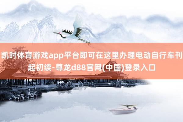 凯时体育游戏app平台即可在这里办理电动自行车刊起初续-尊龙d88官网(中国)登录入口