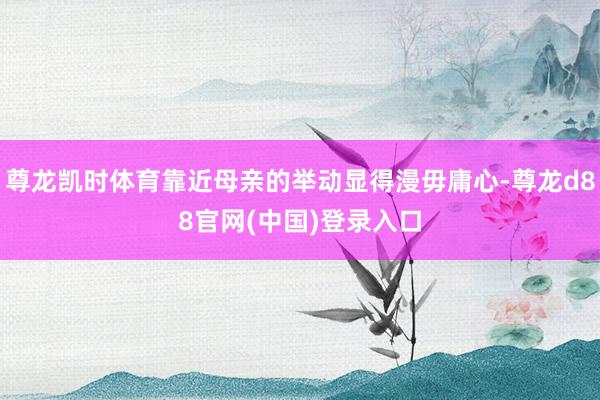 尊龙凯时体育靠近母亲的举动显得漫毋庸心-尊龙d88官网(中国)登录入口