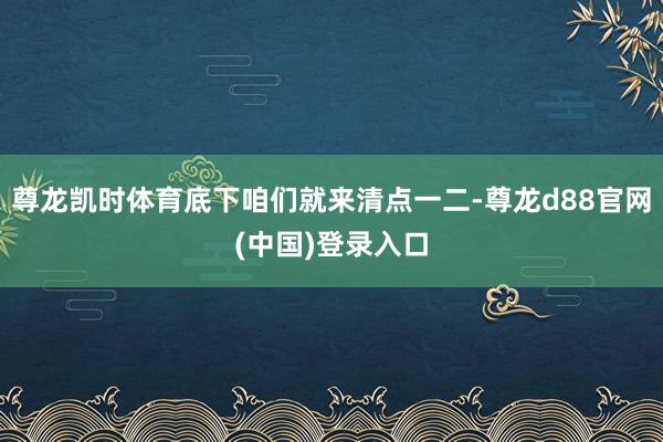 尊龙凯时体育底下咱们就来清点一二-尊龙d88官网(中国)登录入口