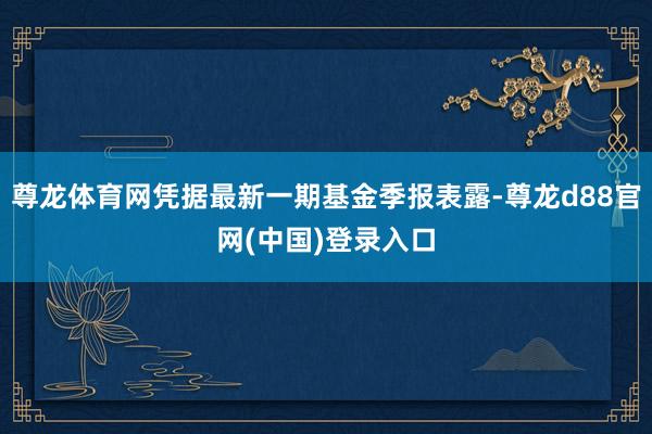 尊龙体育网凭据最新一期基金季报表露-尊龙d88官网(中国)登录入口