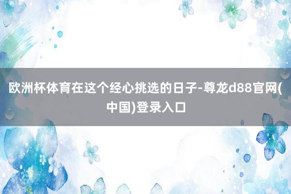 欧洲杯体育在这个经心挑选的日子-尊龙d88官网(中国)登录入口