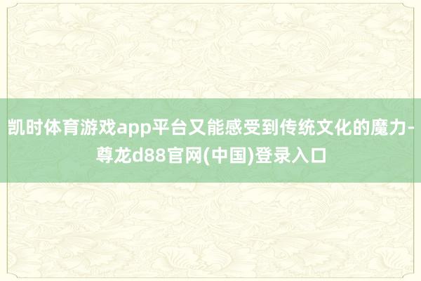 凯时体育游戏app平台又能感受到传统文化的魔力-尊龙d88官网(中国)登录入口