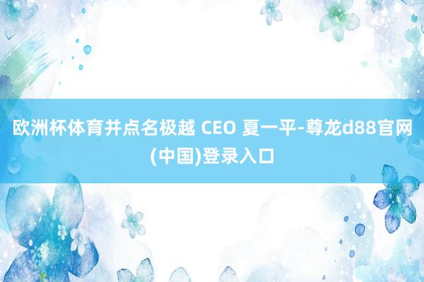 欧洲杯体育并点名极越 CEO 夏一平-尊龙d88官网(中国)登录入口
