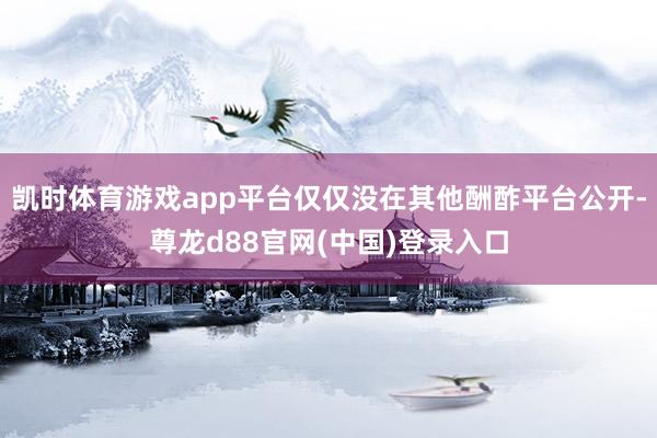 凯时体育游戏app平台仅仅没在其他酬酢平台公开-尊龙d88官网(中国)登录入口