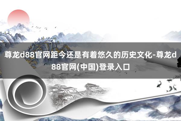 尊龙d88官网距今还是有着悠久的历史文化-尊龙d88官网(中国)登录入口