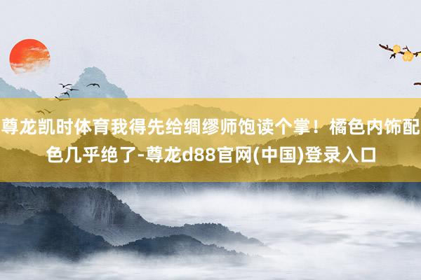 尊龙凯时体育我得先给绸缪师饱读个掌！橘色内饰配色几乎绝了-尊龙d88官网(中国)登录入口