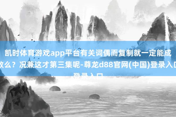 凯时体育游戏app平台有关词偶而复制就一定能成效么？况兼这才第三集呢-尊龙d88官网(中国)登录入口