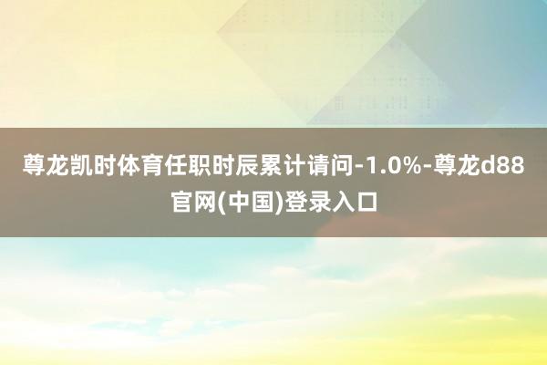 尊龙凯时体育任职时辰累计请问-1.0%-尊龙d88官网(中国)登录入口