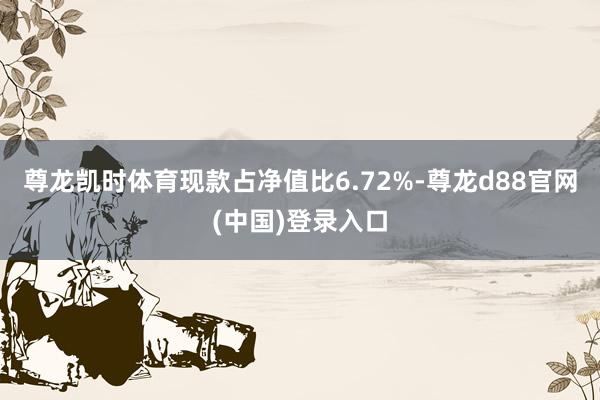 尊龙凯时体育现款占净值比6.72%-尊龙d88官网(中国)登录入口