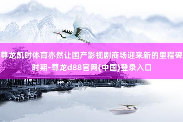 尊龙凯时体育亦然让国产影视剧商场迎来新的里程碑时期-尊龙d88官网(中国)登录入口