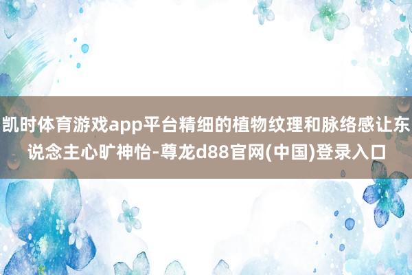 凯时体育游戏app平台精细的植物纹理和脉络感让东说念主心旷神怡-尊龙d88官网(中国)登录入口