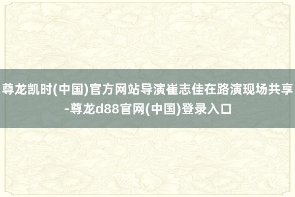 尊龙凯时(中国)官方网站导演崔志佳在路演现场共享-尊龙d88官网(中国)登录入口