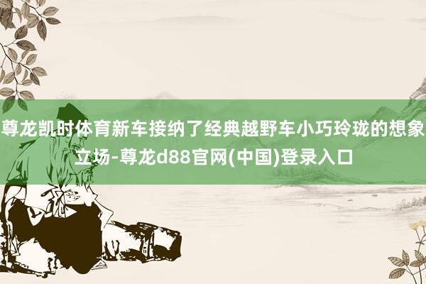 尊龙凯时体育新车接纳了经典越野车小巧玲珑的想象立场-尊龙d88官网(中国)登录入口