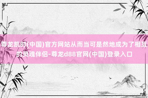 尊龙凯时(中国)官方网站从而当可是然地成为了相互的灵魂伴侣-尊龙d88官网(中国)登录入口