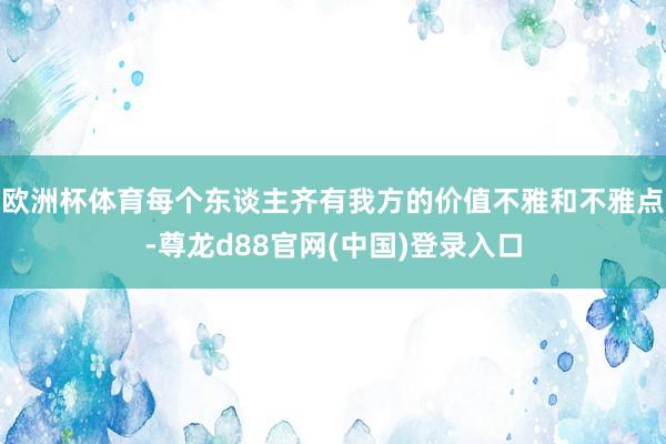 欧洲杯体育每个东谈主齐有我方的价值不雅和不雅点-尊龙d88官网(中国)登录入口