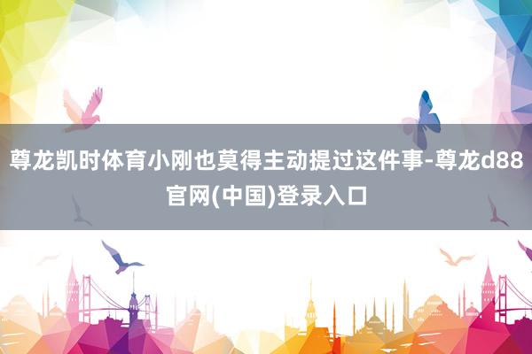 尊龙凯时体育小刚也莫得主动提过这件事-尊龙d88官网(中国)登录入口