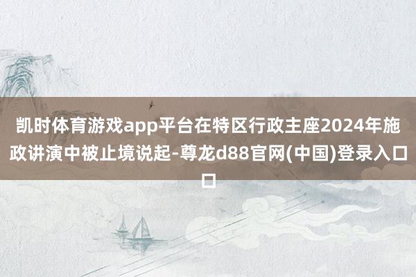 凯时体育游戏app平台在特区行政主座2024年施政讲演中被止境说起-尊龙d88官网(中国)登录入口
