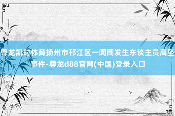 尊龙凯时体育扬州市邗江区一阛阓发生东谈主员高坠事件-尊龙d88官网(中国)登录入口