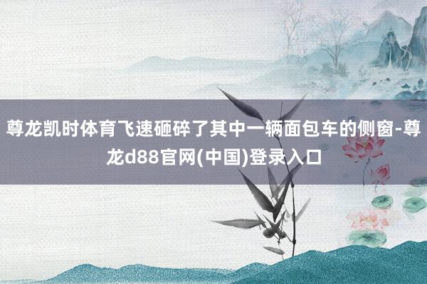 尊龙凯时体育飞速砸碎了其中一辆面包车的侧窗-尊龙d88官网(中国)登录入口