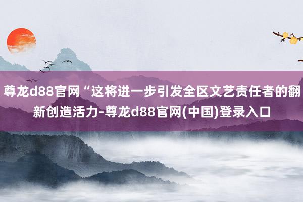 尊龙d88官网“这将进一步引发全区文艺责任者的翻新创造活力-尊龙d88官网(中国)登录入口