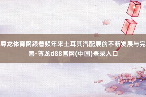 尊龙体育网跟着频年来土耳其汽配展的不断发展与完善-尊龙d88官网(中国)登录入口