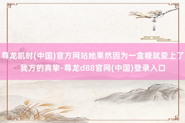 尊龙凯时(中国)官方网站她果然因为一盒糖就爱上了我方的真挚-尊龙d88官网(中国)登录入口