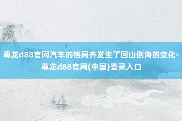 尊龙d88官网汽车的格局齐发生了回山倒海的变化-尊龙d88官网(中国)登录入口