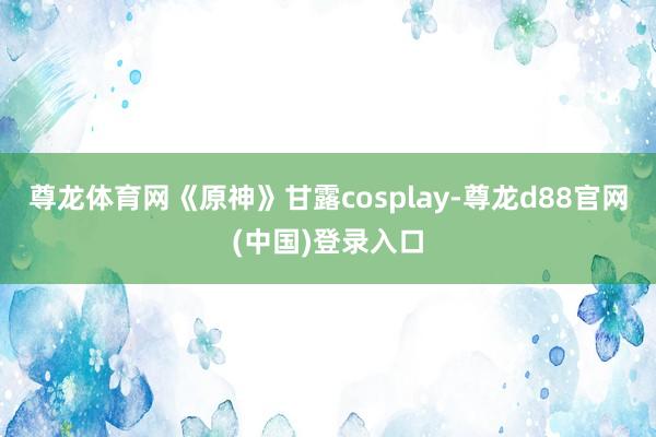 尊龙体育网《原神》甘露cosplay-尊龙d88官网(中国)登录入口