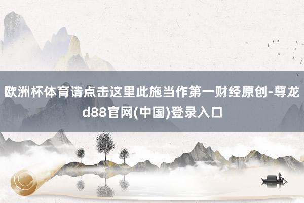欧洲杯体育请点击这里此施当作第一财经原创-尊龙d88官网(中国)登录入口